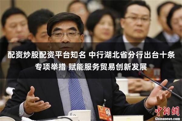 配资炒股配资平台知名 中行湖北省分行出台十条专项举措 赋能服务贸易创新发展