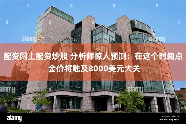 配资网上配资炒股 分析师惊人预测:在这个时间点 金价将触及8000美元大关