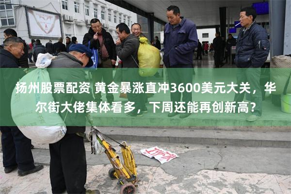 扬州股票配资 黄金暴涨直冲3600美元大关，华尔街大佬集体看多，下周还能再创新高？