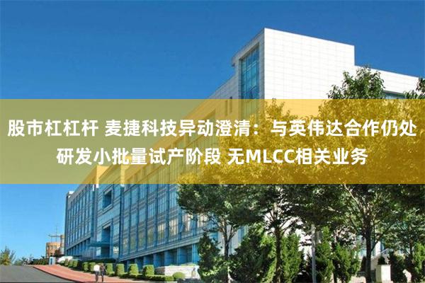 股市杠杠杆 麦捷科技异动澄清:与英伟达合作仍处研发小批量试产阶段 无MLCC相关业务