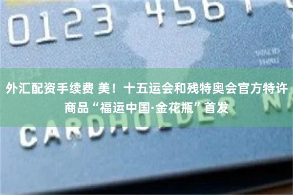 外汇配资手续费 美！十五运会和残特奥会官方特许商品“福运中国·金花瓶”首发