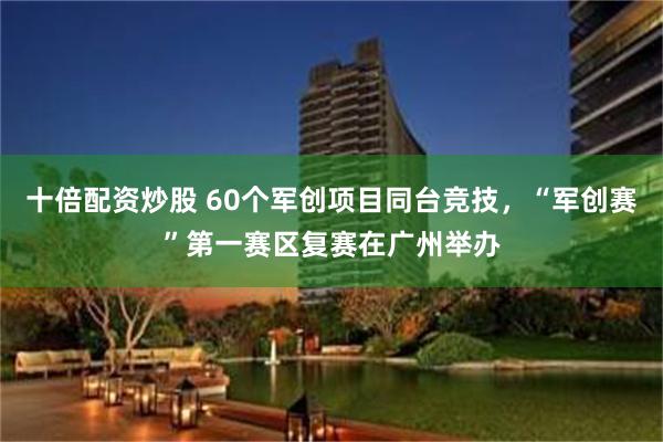 十倍配资炒股 60个军创项目同台竞技，“军创赛”第一赛区复赛在广州举办