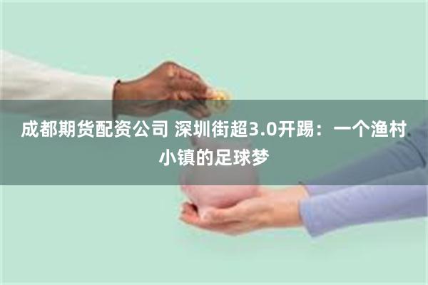 成都期货配资公司 深圳街超3.0开踢：一个渔村小镇的足球梦