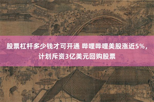 股票杠杆多少钱才可开通 哔哩哔哩美股涨近5%，计划斥资3亿美元回购股票