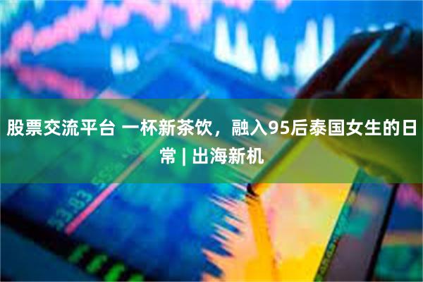 股票交流平台 一杯新茶饮，融入95后泰国女生的日常 | 出海新机