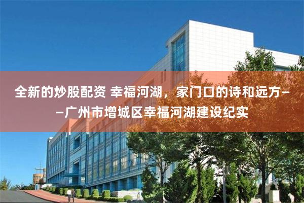 全新的炒股配资 幸福河湖，家门口的诗和远方——广州市增城区幸福河湖建设纪实