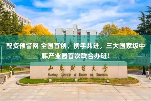配资预警网 全国首创，携手共进，三大国家级中韩产业园首次联合办班！