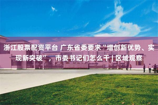 浙江股票配资平台 广东省委要求“增创新优势、实现新突破”，市委书记们怎么干 | 区域观察