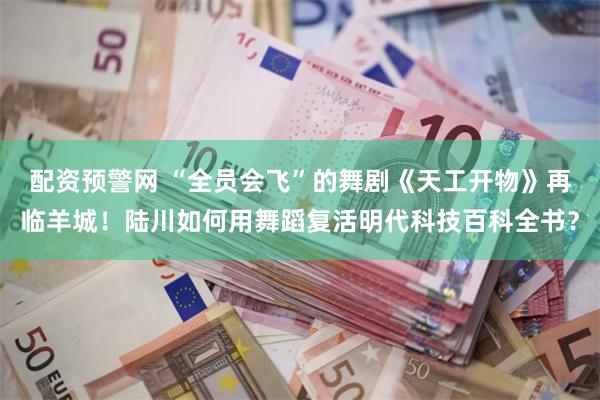 配资预警网 “全员会飞”的舞剧《天工开物》再临羊城！陆川如何用舞蹈复活明代科技百科全书？