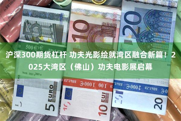 沪深300期货杠杆 功夫光影绘就湾区融合新篇！2025大湾区（佛山）功夫电影展启幕