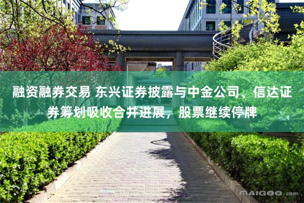 融资融券交易 东兴证券披露与中金公司、信达证券筹划吸收合并进展，股票继续停牌