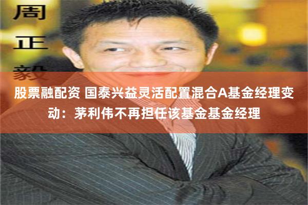 股票融配资 国泰兴益灵活配置混合A基金经理变动：茅利伟不再担任该基金基金经理