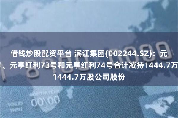 借钱炒股配资平台 滨江集团(002244.SZ)：元享红利72号、元享红利73号和元享红利74号合计减持1444.7万股公司股份