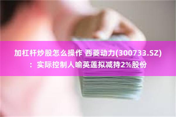 加杠杆炒股怎么操作 西菱动力(300733.SZ)：实际控制人喻英莲拟减持2%股份