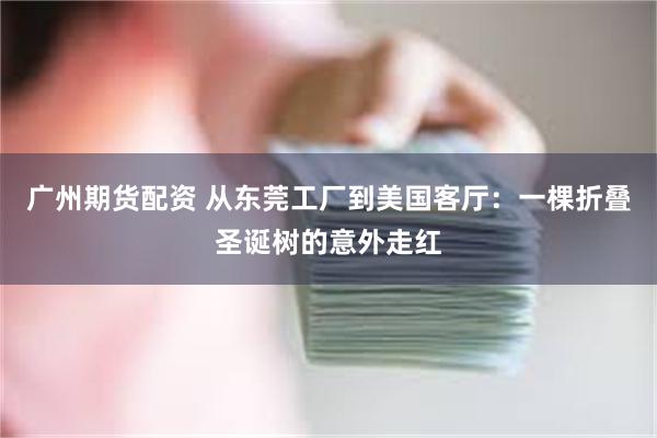 广州期货配资 从东莞工厂到美国客厅：一棵折叠圣诞树的意外走红