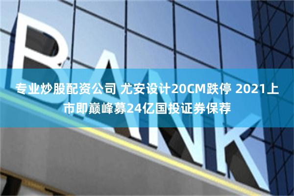专业炒股配资公司 尤安设计20CM跌停 2021上市即巅峰募24亿国投证券保荐