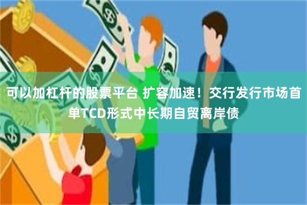 可以加杠杆的股票平台 扩容加速！交行发行市场首单TCD形式中长期自贸离岸债