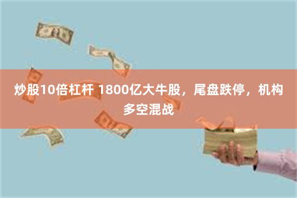 炒股10倍杠杆 1800亿大牛股，尾盘跌停，机构多空混战