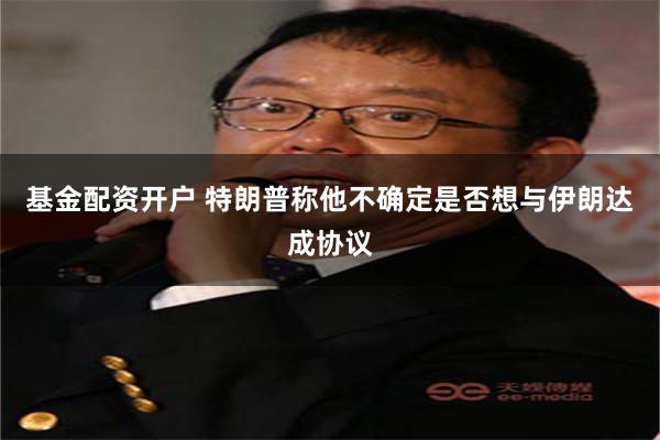 基金配资开户 特朗普称他不确定是否想与伊朗达成协议