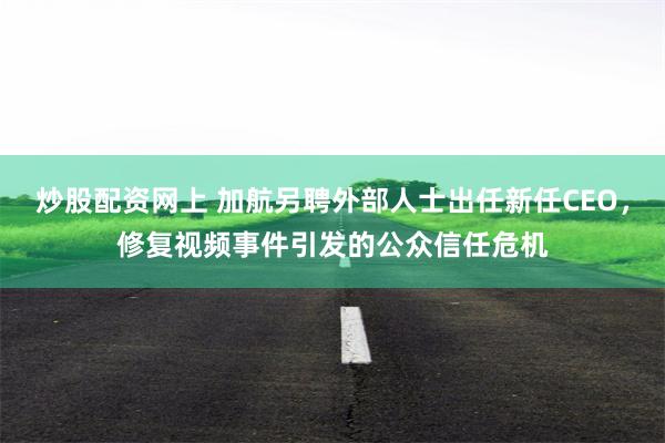 炒股配资网上 加航另聘外部人士出任新任CEO，修复视频事件引发的公众信任危机