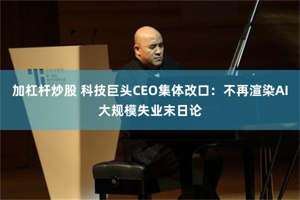 加杠杆炒股 科技巨头CEO集体改口：不再渲染AI大规模失业末日论