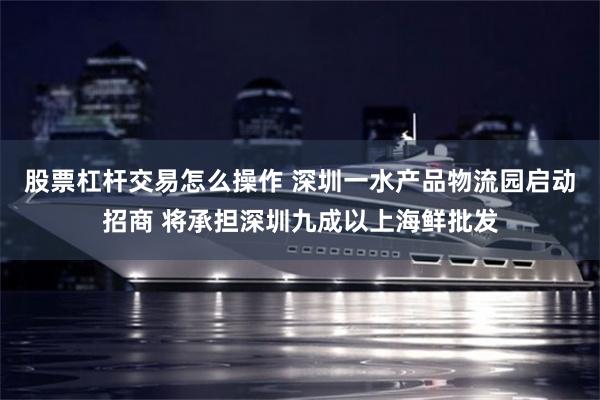股票杠杆交易怎么操作 深圳一水产品物流园启动招商 将承担深圳九成以上海鲜批发