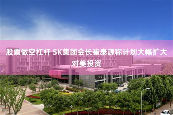股票做空杠杆 SK集团会长崔泰源称计划大幅扩大对美投资