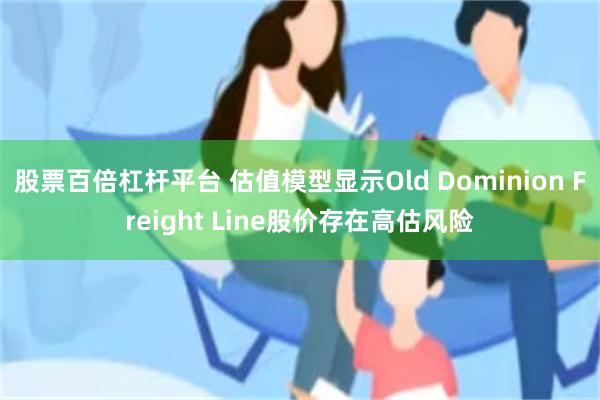 股票百倍杠杆平台 估值模型显示Old Dominion Freight Line股价存在高估风险
