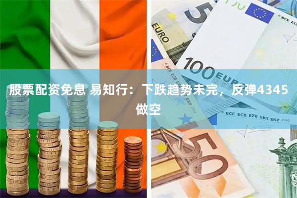 股票配资免息 易知行:下跌趋势未完,反弹4345做空