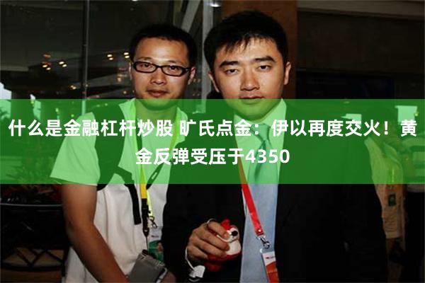 什么是金融杠杆炒股 旷氏点金:伊以再度交火!黄金反弹受压于4350