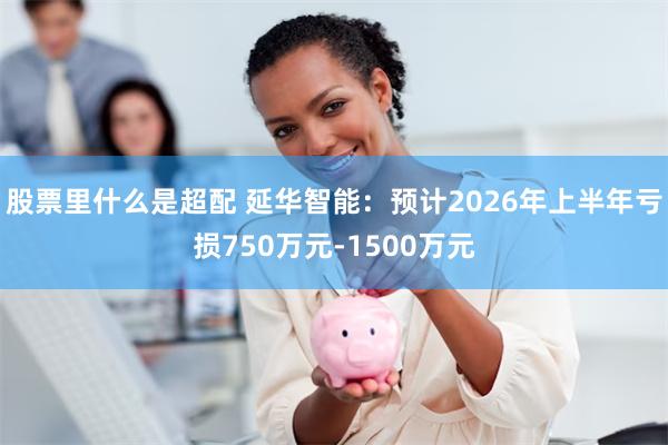 股票里什么是超配 延华智能:预计2026年上半年亏损750万元-1500万元