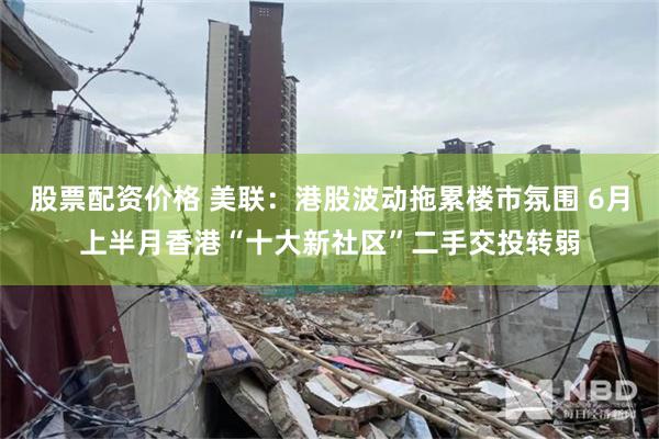 股票配资价格 美联:港股波动拖累楼市氛围 6月上半月香港“十大新社区”二手交投转弱