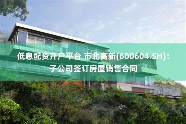 低息配资开户平台 市北高新(600604.SH)：子公司签订房屋销售合同