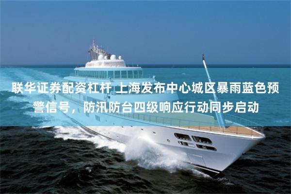 联华证券配资杠杆 上海发布中心城区暴雨蓝色预警信号，防汛防台四级响应行动同步启动