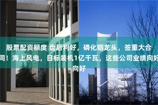 股票配资额度 盘后利好，磷化铟龙头，签重大合同！海上风电，目标装机1亿千瓦，这些公司业绩向好