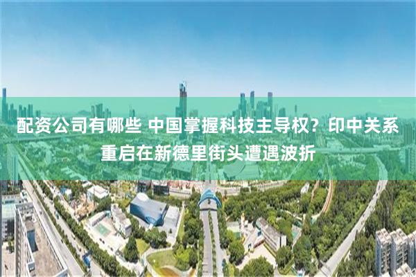 配资公司有哪些 中国掌握科技主导权？印中关系重启在新德里街头遭遇波折