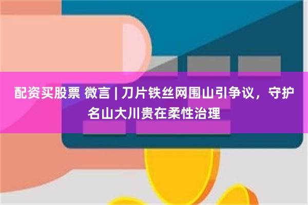 配资买股票 微言 | 刀片铁丝网围山引争议，守护名山大川贵在柔性治理