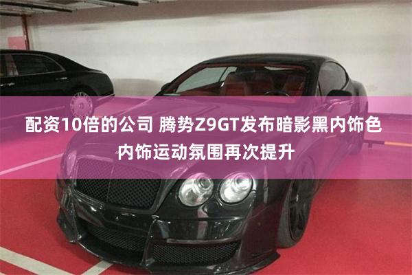 配资10倍的公司 腾势Z9GT发布暗影黑内饰色 内饰运动氛围再次提升