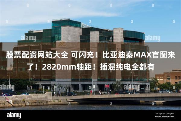 股票配资网站大全 可闪充！比亚迪秦MAX官图来了！2820mm轴距！插混纯电全都有