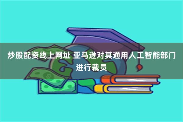 炒股配资线上网址 亚马逊对其通用人工智能部门进行裁员