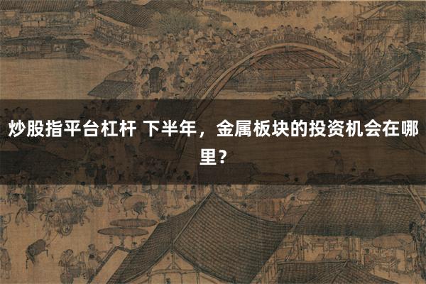 炒股指平台杠杆 下半年,金属板块的投资机会在哪里?