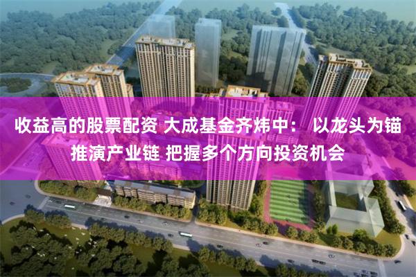 收益高的股票配资 大成基金齐炜中: 以龙头为锚推演产业链 把握多个方向投资机会