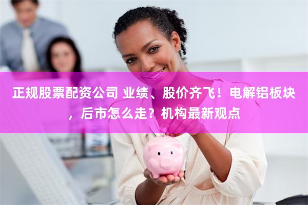 正规股票配资公司 业绩、股价齐飞！电解铝板块，后市怎么走？机构最新观点