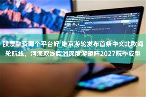 股票融资哪个平台好 维京游轮发布首条中文北欧海轮航线,河海双线欧洲深度游矩阵2027航季成型