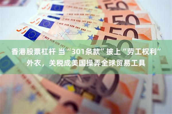 香港股票杠杆 当“301条款”披上“劳工权利”外衣，关税成美国操弄全球贸易工具
