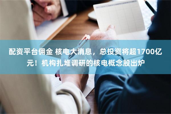 配资平台佣金 核电大消息，总投资将超1700亿元！机构扎堆调研的核电概念股出炉