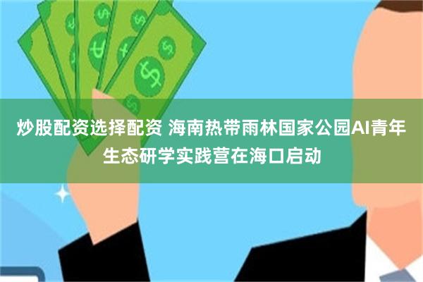炒股配资选择配资 海南热带雨林国家公园AI青年生态研学实践营在海口启动