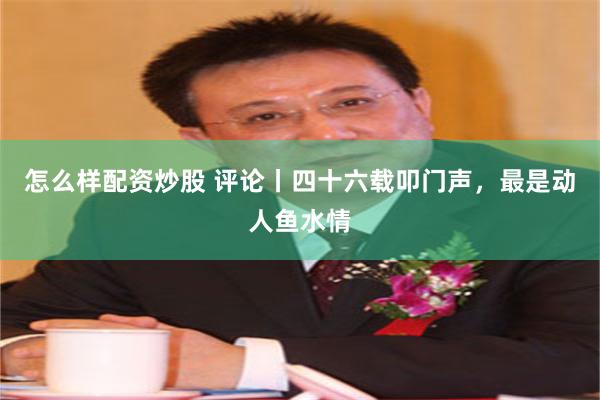 怎么样配资炒股 评论丨四十六载叩门声,最是动人鱼水情
