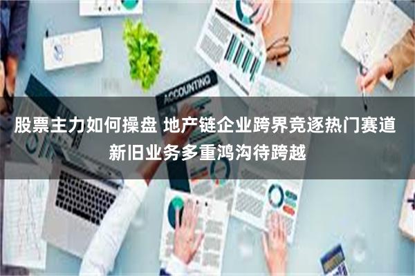 股票主力如何操盘 地产链企业跨界竞逐热门赛道 新旧业务多重鸿沟待跨越