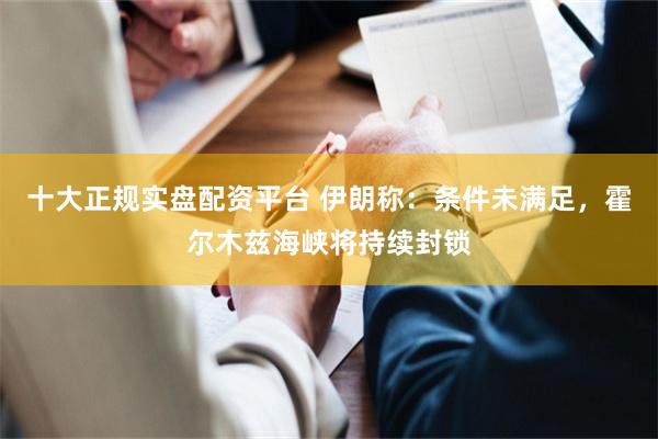 十大正规实盘配资平台 伊朗称：条件未满足，霍尔木兹海峡将持续封锁